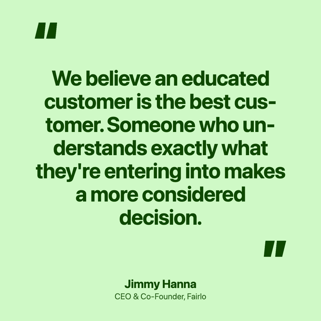 we believe an educated customer is the best customer. Someone who understands exactly what they're entering into makes a more considered decision.
